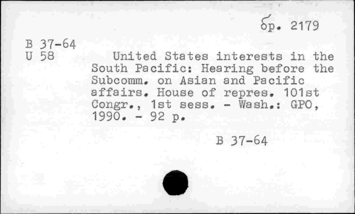 ﻿Sp. 2179
B 37-64
U 58
United States interests in the South Pacific: Hearing before the Subcomm. on Asian and Pacific affairs. House of repres, 1O1st Congr., 1st sess. - Wash.: GPO, 1990. - 92 p.
B 37-64